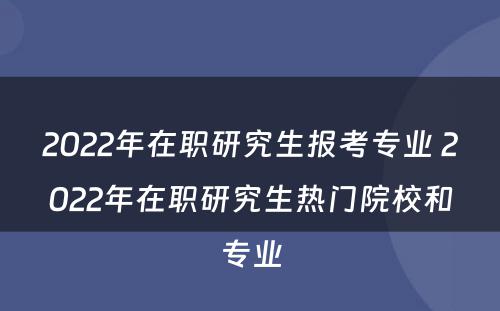 2022年在职研究生报考专业 2022年在职研究生热门院校和专业