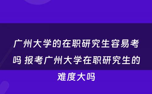 广州大学的在职研究生容易考吗 报考广州大学在职研究生的难度大吗