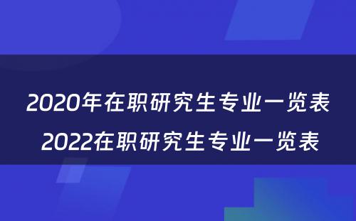 2020年在职研究生专业一览表 2022在职研究生专业一览表