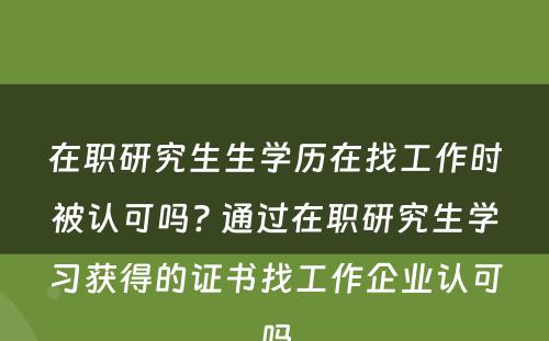 在职研究生生学历在找工作时被认可吗? 通过在职研究生学习获得的证书找工作企业认可吗