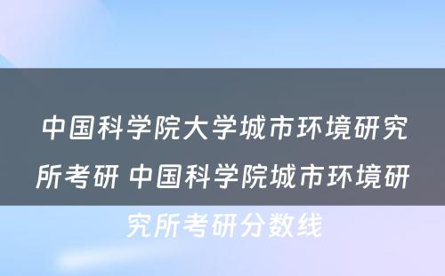 中国科学院大学城市环境研究所考研 中国科学院城市环境研究所考研分数线
