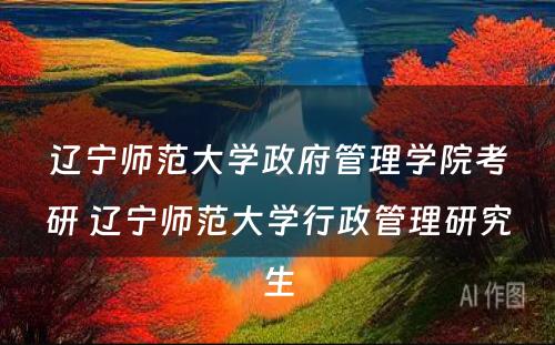 辽宁师范大学政府管理学院考研 辽宁师范大学行政管理研究生