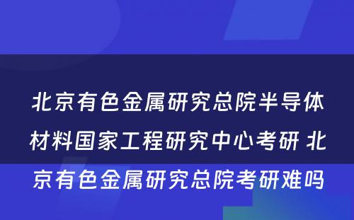 北京有色金属研究总院半导体材料国家工程研究中心考研 北京有色金属研究总院考研难吗