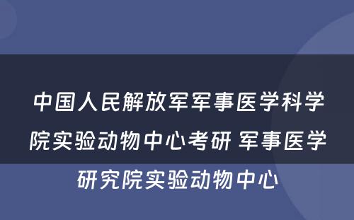 中国人民解放军军事医学科学院实验动物中心考研 军事医学研究院实验动物中心