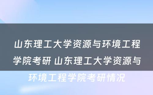 山东理工大学资源与环境工程学院考研 山东理工大学资源与环境工程学院考研情况