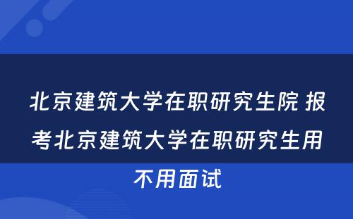 北京建筑大学在职研究生院 报考北京建筑大学在职研究生用不用面试