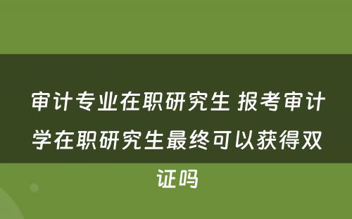 审计专业在职研究生 报考审计学在职研究生最终可以获得双证吗