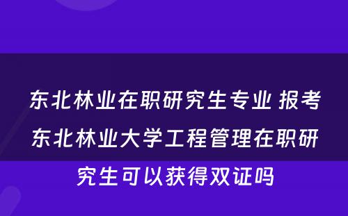 东北林业在职研究生专业 报考东北林业大学工程管理在职研究生可以获得双证吗