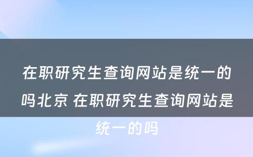 在职研究生查询网站是统一的吗北京 在职研究生查询网站是统一的吗