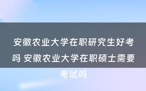 安徽农业大学在职研究生好考吗 安徽农业大学在职硕士需要考试吗