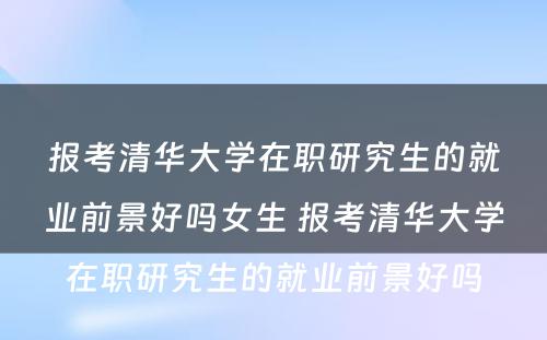 报考清华大学在职研究生的就业前景好吗女生 报考清华大学在职研究生的就业前景好吗