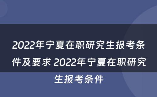 2022年宁夏在职研究生报考条件及要求 2022年宁夏在职研究生报考条件