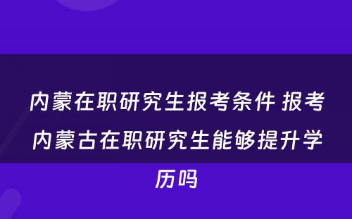 内蒙在职研究生报考条件 报考内蒙古在职研究生能够提升学历吗