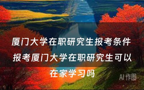 厦门大学在职研究生报考条件 报考厦门大学在职研究生可以在家学习吗