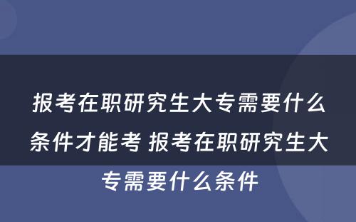 报考在职研究生大专需要什么条件才能考 报考在职研究生大专需要什么条件