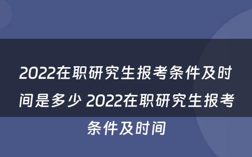 2022在职研究生报考条件及时间是多少 2022在职研究生报考条件及时间