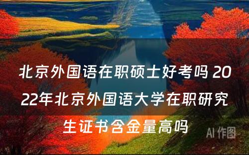 北京外国语在职硕士好考吗 2022年北京外国语大学在职研究生证书含金量高吗