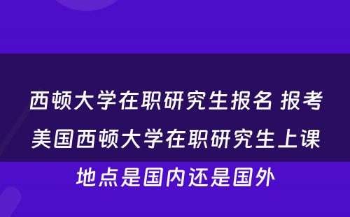 西顿大学在职研究生报名 报考美国西顿大学在职研究生上课地点是国内还是国外