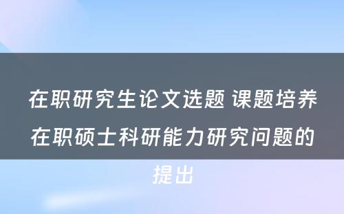 在职研究生论文选题 课题培养在职硕士科研能力研究问题的提出