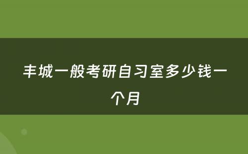 丰城一般考研自习室多少钱一个月