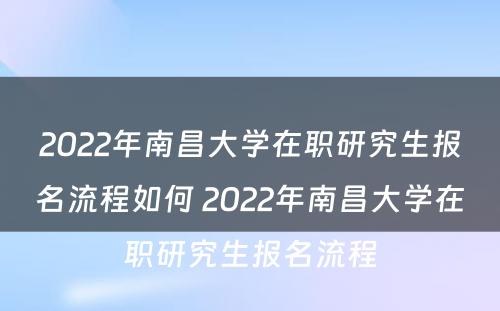 2022年南昌大学在职研究生报名流程如何 2022年南昌大学在职研究生报名流程