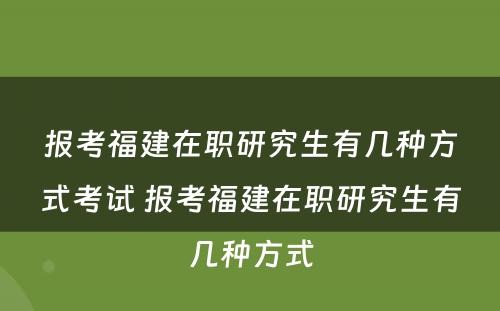 报考福建在职研究生有几种方式考试 报考福建在职研究生有几种方式