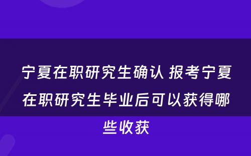 宁夏在职研究生确认 报考宁夏在职研究生毕业后可以获得哪些收获