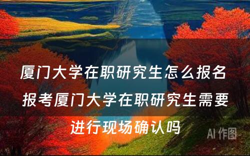 厦门大学在职研究生怎么报名 报考厦门大学在职研究生需要进行现场确认吗