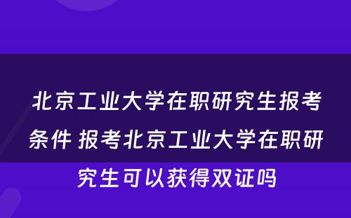 北京工业大学在职研究生报考条件 报考北京工业大学在职研究生可以获得双证吗