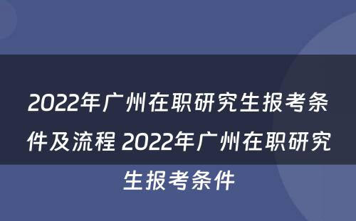 2022年广州在职研究生报考条件及流程 2022年广州在职研究生报考条件