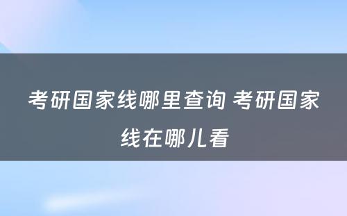 考研国家线哪里查询 考研国家线在哪儿看