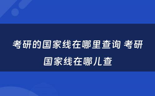 考研的国家线在哪里查询 考研国家线在哪儿查