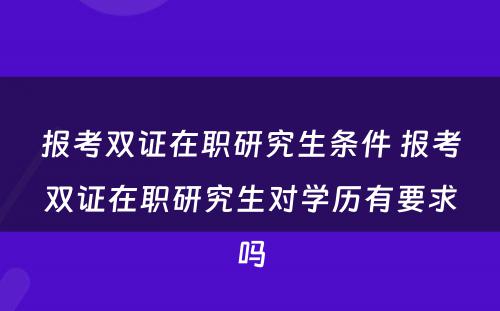 报考双证在职研究生条件 报考双证在职研究生对学历有要求吗