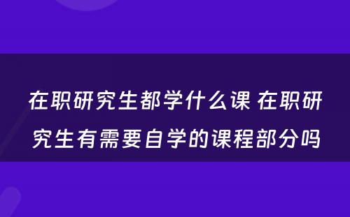 在职研究生都学什么课 在职研究生有需要自学的课程部分吗