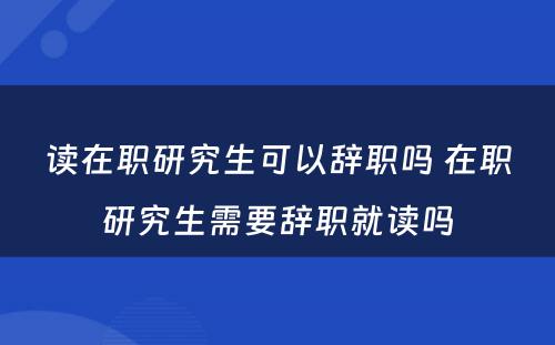 读在职研究生可以辞职吗 在职研究生需要辞职就读吗