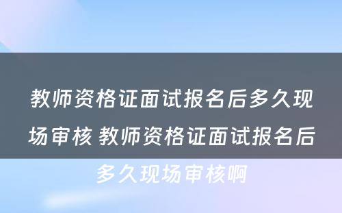 教师资格证面试报名后多久现场审核 教师资格证面试报名后多久现场审核啊