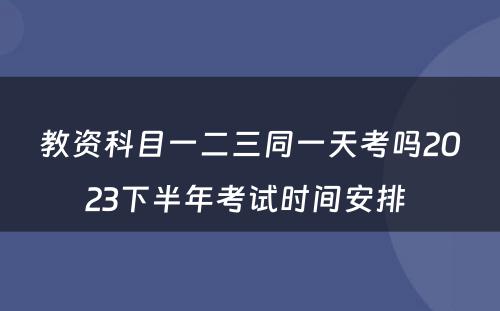 教资科目一二三同一天考吗2023下半年考试时间安排 