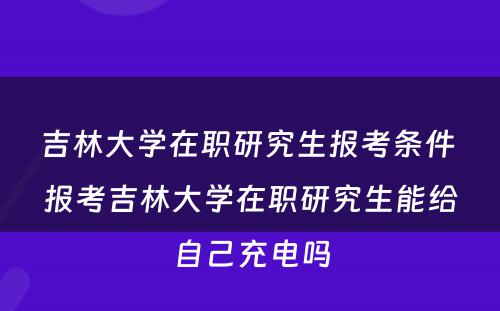 吉林大学在职研究生报考条件 报考吉林大学在职研究生能给自己充电吗