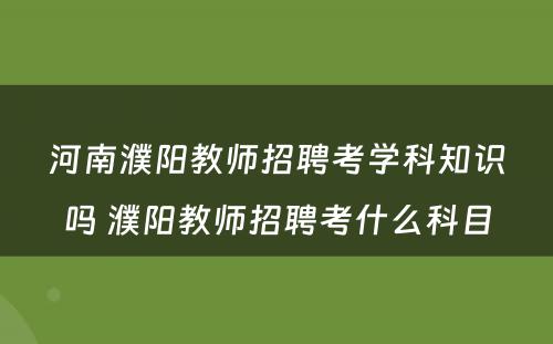 河南濮阳教师招聘考学科知识吗 濮阳教师招聘考什么科目
