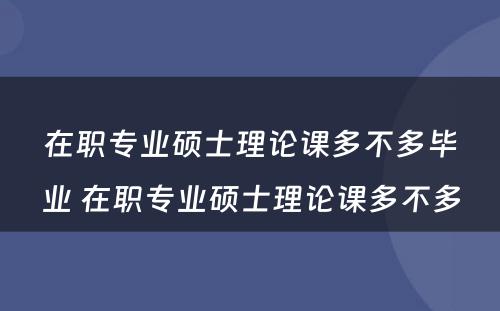 在职专业硕士理论课多不多毕业 在职专业硕士理论课多不多