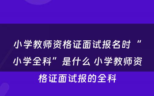 小学教师资格证面试报名时“小学全科”是什么 小学教师资格证面试报的全科