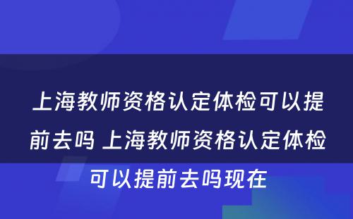 上海教师资格认定体检可以提前去吗 上海教师资格认定体检可以提前去吗现在