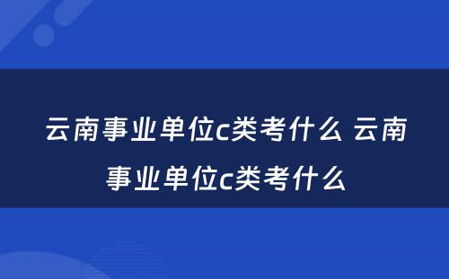 云南事业单位c类考什么 云南事业单位c类考什么