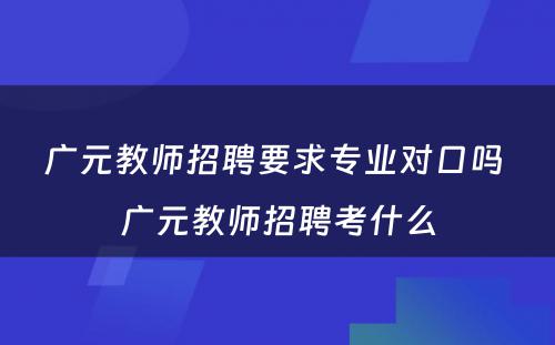 广元教师招聘要求专业对口吗 广元教师招聘考什么
