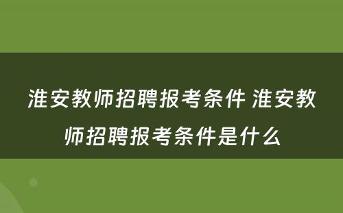 淮安教师招聘报考条件 淮安教师招聘报考条件是什么