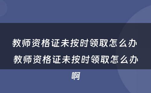 教师资格证未按时领取怎么办 教师资格证未按时领取怎么办啊