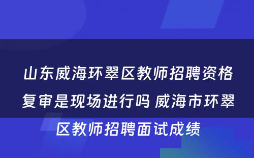 山东威海环翠区教师招聘资格复审是现场进行吗 威海市环翠区教师招聘面试成绩