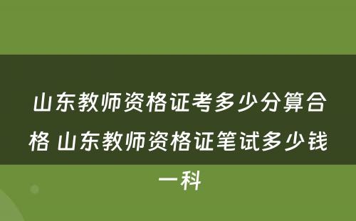 山东教师资格证考多少分算合格 山东教师资格证笔试多少钱一科