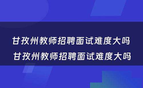甘孜州教师招聘面试难度大吗 甘孜州教师招聘面试难度大吗