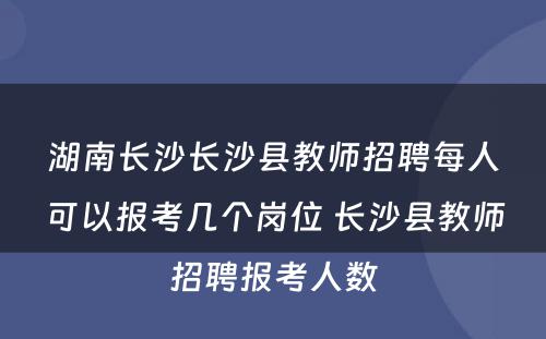 湖南长沙长沙县教师招聘每人可以报考几个岗位 长沙县教师招聘报考人数